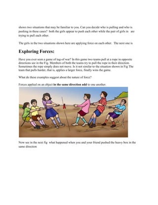 shows two situations that may be familiar to you. Can you decide who is pulling and who is
pushing in these cases? both the girls appear to push each other while the pair of girls in are
trying to pull each other.
The girls in the two situations shown here are applying force on each other. The next one is
Exploring Forces:
Have you ever seen a game of tug-of war? In this game two teams pull at a rope in opposite
directions see in the Fig. Members of both the teams try to pull the rope in their direction.
Sometimes the rope simply does not move. Is it not similar to the situation shown in Fig The
team that pulls harder, that is, applies a larger force, finally wins the game.
What do these examples suggest about the nature of force?
Forces applied on an object in the same direction add to one another.
Now see in the next fig what happened when you and your friend pushed the heavy box in the
same direction
 