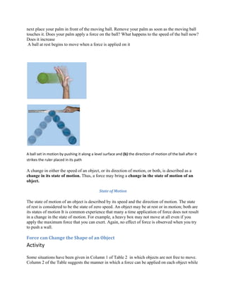 next place your palm in front of the moving ball. Remove your palm as soon as the moving ball
touches it. Does your palm apply a force on the ball? What happens to the speed of the ball now?
Does it increase
A ball at rest begins to move when a force is applied on it
A ball set in motion by pushing it along a level surface and (b) the direction of motion of the ball after it
strikes the ruler placed in its path
A change in either the speed of an object, or its direction of motion, or both, is described as a
change in its state of motion. Thus, a force may bring a change in the state of motion of an
object.
State of Motion
The state of motion of an object is described by its speed and the direction of motion. The state
of rest is considered to be the state of zero speed. An object may be at rest or in motion; both are
its states of motion It is common experience that many a time application of force does not result
in a change in the state of motion. For example, a heavy box may not move at all even if you
apply the maximum force that you can exert. Again, no effect of force is observed when you try
to push a wall.
Force can Change the Shape of an Object
Activity
Some situations have been given in Column 1 of Table 2 in which objects are not free to move.
Column 2 of the Table suggests the manner in which a force can be applied on each object while
 