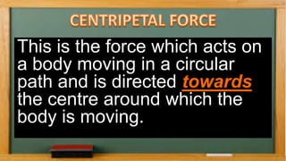 This is the force which acts on
a body moving in a circular
path and is directed towards
the centre around which the
body is moving.
 