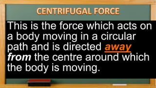 This is the force which acts on
a body moving in a circular
path and is directed away
from the centre around which
the body is moving.
 
