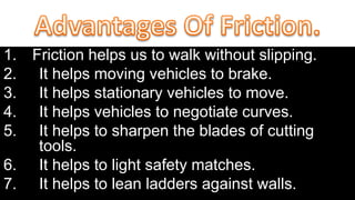 1. Friction helps us to walk without slipping.
2. It helps moving vehicles to brake.
3. It helps stationary vehicles to move.
4. It helps vehicles to negotiate curves.
5. It helps to sharpen the blades of cutting
tools.
6. It helps to light safety matches.
7. It helps to lean ladders against walls.
 