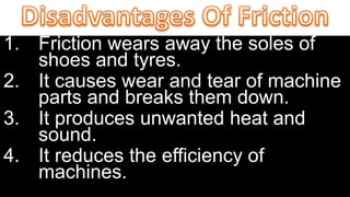 1. Friction wears away the soles of
shoes and tyres.
2. It causes wear and tear of machine
parts and breaks them down.
3. It produces unwanted heat and
sound.
4. It reduces the efficiency of
machines.
 