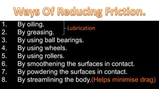1. By oiling.
2. By greasing.
3. By using ball bearings.
4. By using wheels.
5. By using rollers.
6. By smoothening the surfaces in contact.
7. By powdering the surfaces in contact.
8. By streamlining the body.(Helps minimise drag)
Lubrication
 