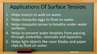 Applications Of Surface Tension.
1. Helps insects to walk on water.
2. Helps mosquito eggs to float on water.
3. Helps mosquito larvae to breathe under water
surfaces.
4. Helps to prevent water droplets from passing
through umbrellas, raincoats and tapaulins.
5. Helps light objects like razor blades and paper
clips to float on water.
 
