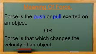 Meaning Of Force.
Force is the push or pull exerted on
an object.
OR
Force is that which changes the
velocity of an object.
 
