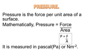Pressure is the force per unit area of a
surface.
Mathematically, Pressure = Force
Area
It is measured in pascal(Pa) or Nm-2.
P = F
A
 