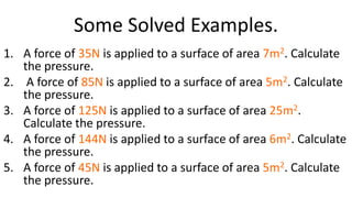 Some Solved Examples.
1. A force of 35N is applied to a surface of area 7m2. Calculate
the pressure.
2. A force of 85N is applied to a surface of area 5m2. Calculate
the pressure.
3. A force of 125N is applied to a surface of area 25m2.
Calculate the pressure.
4. A force of 144N is applied to a surface of area 6m2. Calculate
the pressure.
5. A force of 45N is applied to a surface of area 5m2. Calculate
the pressure.
 