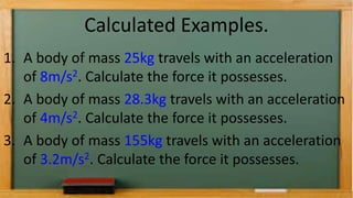 Calculated Examples.
1. A body of mass 25kg travels with an acceleration
of 8m/s2. Calculate the force it possesses.
2. A body of mass 28.3kg travels with an acceleration
of 4m/s2. Calculate the force it possesses.
3. A body of mass 155kg travels with an acceleration
of 3.2m/s2. Calculate the force it possesses.
 
