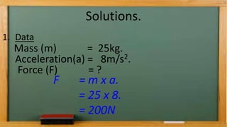 Solutions.
1. Data
Mass (m) = 25kg.
Acceleration(a) = 8m/s2.
Force (F) = ?
F = m x a.
= 25 x 8.
= 200N
 