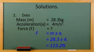 Solutions.
2. Data
Mass (m) = 28.3kg.
Acceleration(a) = 4m/s2.
Force (F) = ?
F = m x a.
= 28.3 x 4.
= 113.2N
 