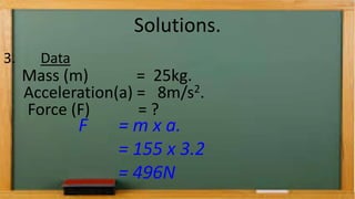 Solutions.
3. Data
Mass (m) = 25kg.
Acceleration(a) = 8m/s2.
Force (F) = ?
F = m x a.
= 155 x 3.2
= 496N
 