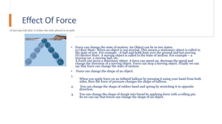 Effect Of Force
• Force can change the state of motion: An Object can be in two states.
(a) Rest State: When an object is not moving. This means a stationary object is called in
the state of rest. For example –A ball and book kept over the ground and not moving.
(b) Motion State: A moving object is called in the state of motion. For example – a
moving car, a moving ball, etc.
A Force can move a stationary object. A force can speed up, decrease the speed and
change the direction of a moving object. Force can stop a moving object. Finally we can
say that force can change the state of motion.
• Force can change the shape of an object:
1.
When you apply force on an inflated balloon by pressing it using your hand from both
sides, then the force of pressure changes the shape of balloon.
2. You can change the shape of rubber band and spring by stretching it in opposite
direction,
3. You can change the shape of dough into bread by applying force with a rolling pin.
So we can say that forces can change the shape of an object.
 