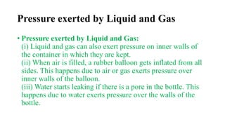 Pressure exerted by Liquid and Gas
• Pressure exerted by Liquid and Gas:
(i) Liquid and gas can also exert pressure on inner walls of
the container in which they are kept.
(ii) When air is filled, a rubber balloon gets inflated from all
sides. This happens due to air or gas exerts pressure over
inner walls of the balloon.
(iii) Water starts leaking if there is a pore in the bottle. This
happens due to water exerts pressure over the walls of the
bottle.
 