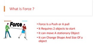 What Is Force ?
• Force Is a Push or A pull
• It Requires 2 objects to start
• It can move A stationary Object
• It can Change Shape And Size Of a
object
 