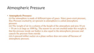 Atmospheric Pressure
• Atmospheric Pressure:
(i) Our atmosphere is made of different types of gases. Since gases exert pressure,
thus Pressure exerted by air (present in atmosphere) is called atmospheric
pressure.
(ii) The weight of air in a column of the height of the atmosphere and area 10 cm
× 10 cm is as large as 1000 kg. The reason we are not crushed under this weight is
that the pressure inside our bodies is also equal to the atmospheric pressure and
cancels the pressure from outside.
(iii) A pressed rubber sucker on a plane surface does not come off because of
atmospheric pressure.
 