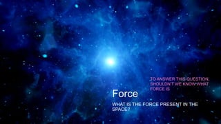 Force
WHAT IS THE FORCE PRESENT IN THE
SPACE?
TO ANSWER THIS QUESTION,
SHOULDN’T WE KNOW WHAT
FORCE IS
 