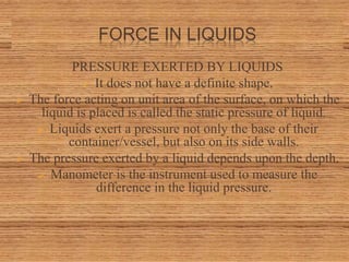 FORCE IN LIQUIDS
PRESSURE EXERTED BY LIQUIDS
 It does not have a definite shape.
 The force acting on unit area of the surface, on which the
liquid is placed is called the static pressure of liquid.
 Liquids exert a pressure not only the base of their
container/vessel, but also on its side walls.
 The pressure exerted by a liquid depends upon the depth.
 Manometer is the instrument used to measure the
difference in the liquid pressure.
 