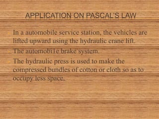 APPLICATION ON PASCAL’S LAW
 In a automobile service station, the vehicles are
lifted upward using the hydraulic crane lift.
 The automobi1e brake system.
 The hydraulic press is used to make the
compressed bundles of cotton or cloth so as to
occupy less space.
 