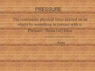PRESSURE
 The continuous physical force exerted on an
object by something in contact with it.
 Pressure= thrust (or) force
---------------------
Area
 