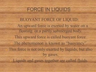FORCE IN LIQUIDS
BUOYANT FORCE OF LIQUID:
 An upward force is exerted by water on a
floating or a partly submerged body.
 This upward force is called buoyant force.
 The phenomenon is known as “buoyancy”.
 This force is not only exerted by liquids, but also
by gases.
 Liquids and gases together are called fluids.
 
