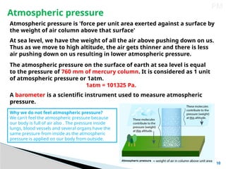 10
PM
Atmospheric pressure
Atmospheric pressure is 'force per unit area exerted against a surface by
the weight of air column above that surface'
At sea level, we have the weight of all the air above pushing down on us.
Thus as we move to high altitude, the air gets thinner and there is less
air pushing down on us resulting in lower atmospheric pressure.
The atmospheric pressure on the surface of earth at sea level is equal
to the pressure of 760 mm of mercury column. It is considered as 1 unit
of atmospheric pressure or 1atm.
1atm = 101325 Pa.
A barometer is a scientific instrument used to measure atmospheric
pressure.
Why we do not feel atmospheric pressure?
We can't feel the atmospheric pressure because
our body is full of air also . The pressure inside
lungs, blood vessels and several organs have the
same pressure from inside as the atmospheric
pressure is applied on our body from outside.
 