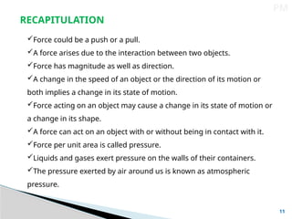 11
PM
RECAPITULATION
Force could be a push or a pull.
A force arises due to the interaction between two objects.
Force has magnitude as well as direction.
A change in the speed of an object or the direction of its motion or
both implies a change in its state of motion.
Force acting on an object may cause a change in its state of motion or
a change in its shape.
A force can act on an object with or without being in contact with it.
Force per unit area is called pressure.
Liquids and gases exert pressure on the walls of their containers.
The pressure exerted by air around us is known as atmospheric
pressure.
 
