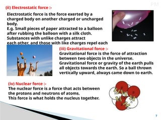 7
PM
(ii) Electrostatic force :-
Electrostatic force is the force exerted by a
charged body on another charged or uncharged
body.
E.g. Small pieces of paper attracted to a balloon
after rubbing the balloon with a silk cloth.
Substances with unlike charges attract
each other, and those with like charges repel each
other. (iii) Gravitational force :-
Gravitational force is the force of attraction
between two objects in the universe.
Gravitational force or gravity of the earth pulls
all objects towards the earth. So a ball thrown
vertically upward, always came down to earth.
(iv) Nuclear force :-
The nuclear force is a force that acts between
the protons and neutrons of atoms.
This force is what holds the nucleus together.
 