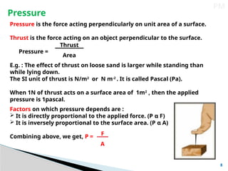 8
PM
Pressure is the force acting perpendicularly on unit area of a surface.
Thrust is the force acting on an object perpendicular to the surface.
Pressure =
E.g. : The effect of thrust on loose sand is larger while standing than
while lying down.
The SI unit of thrust is N/m2
or N m-2
. It is called Pascal (Pa).
When 1N of thrust acts on a surface area of 1m2
, then the applied
pressure is 1pascal.
Pressure
Thrust
Area
Factors on which pressure depends are :
 It is directly proportional to the applied force. (P α F)
 It is inversely proportional to the surface area. (P α A)
Combining above, we get, P = F
A
 
