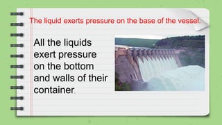 The liquid exerts pressure on the base of the vessel.
All the liquids
exert pressure
on the bottom
and walls of their
container.
 