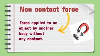 Non contact force
Force applied to an
object by another
body without
any contact.
 
