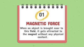 MAGNETIC FORCE
When an object is brought near to
this field, it gets attracted to
the magnet without any physical
contact.
01
 
