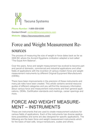 Phone Number: 1-800-550-0280
Contact Email: contact@tacunasystems.com
Website: https://tacunasystems.com/
Force and Weight Measurement Re-
sources
The process of measuring the size of weight or force dates back as far as
3500 BC where the Ancient Egyptians civilization adapted a tool called
“The Equal Arm Balance”.
Over the years, force and weight measurement has evolved to become part
and parcel of domestic, commercial and industrial applications and other
fields of applications with the invention of various modern force and weight
measurement instruments by different Original Equipment Manufacturers
(OEMs).
There have been improvements in the precision of these instruments and
many job roles have been created. This article contains several resource
guides of different categories and you will find the necessary information
about various force and measurement instruments and their general appli-
cations, OEMs, Certification standards and markings, career openings and
more.
FORCE AND WEIGHT MEASURE-
MENT – INSTRUMENTS
These are instruments that are used to create measurement solutions for
various fields of applications. Each of the instruments has diverse applica-
tions possibilities and some are also designed for specific applications. The
following are the basic force and weight measurement instruments which
for the basis of load cells, torque transducers, scales and others;
 