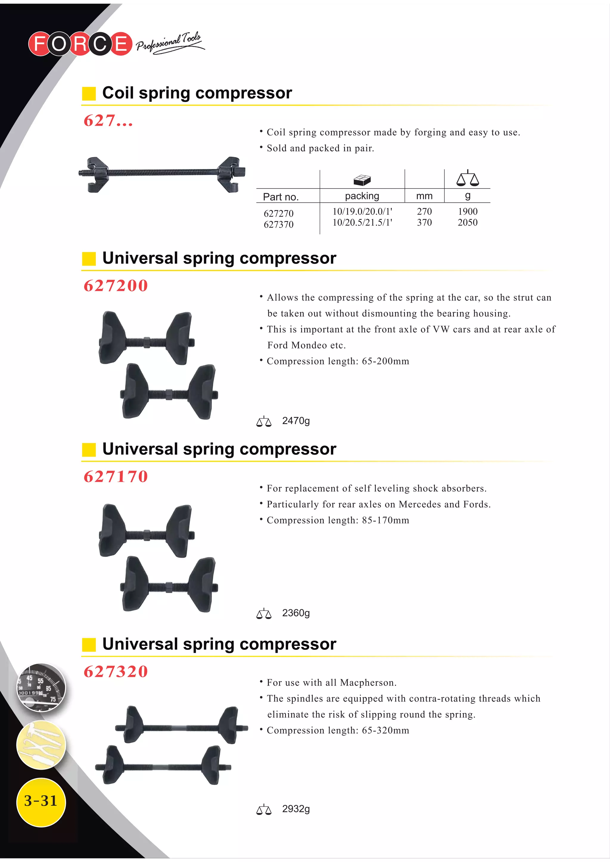 3-31
Universal spring compressor
627320
˙For use with all Macpherson.
˙The spindles are equipped with contra-rotating threads which
eliminate the risk of slipping round the spring.
˙Compression length: 65-320mm
Universal spring compressor
627170
˙For replacement of self leveling shock absorbers.
˙Particularly for rear axles on Mercedes and Fords.
˙Compression length: 85-170mm
Universal spring compressor
627200
˙Allows the compressing of the spring at the car, so the strut can
be taken out without dismounting the bearing housing.
˙This is important at the front axle of VW cars and at rear axle of
Ford Mondeo etc.
˙Compression length: 65-200mm
2470g
2360g
2932g
Coil spring compressor
627...
˙Coil spring compressor made by forging and easy to use.
˙Sold and packed in pair.
packing
10/19.0/20.0/1'
10/20.5/21.5/1'
mm
270
370
1900
2050
627270
627370
 