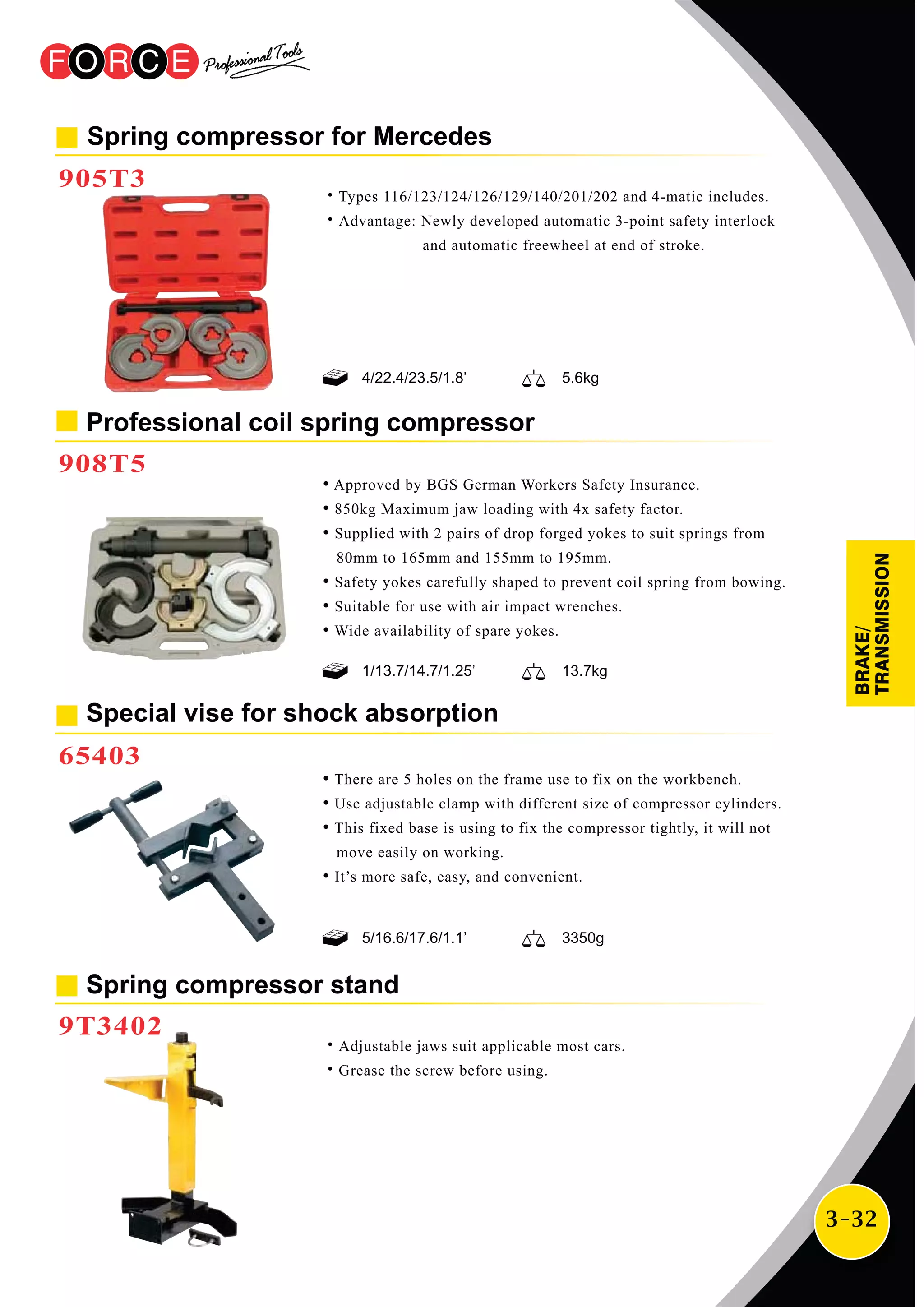 3-32
Spring compressor for Mercedes
905T3
˙Types 116/123/124/126/129/140/201/202 and 4-matic includes.
˙Advantage: Newly developed automatic 3-point safety interlock
and automatic freewheel at end of stroke.
Spring compressor stand
9T3402
˙Adjustable jaws suit applicable most cars.
˙Grease the screw before using.
Professional coil spring compressor
908T5
• Approved by BGS German Workers Safety Insurance.
• 850kg Maximum jaw loading with 4x safety factor.
• Supplied with 2 pairs of drop forged yokes to suit springs from
80mm to 165mm and 155mm to 195mm.
• Safety yokes carefully shaped to prevent coil spring from bowing.
• Suitable for use with air impact wrenches.
• Wide availability of spare yokes.
• There are 5 holes on the frame use to fix on the workbench.
• Use adjustable clamp with different size of compressor cylinders.
• This fixed base is using to fix the compressor tightly, it will not
move easily on working.
• It’s more safe, easy, and convenient.
Special vise for shock absorption
65403
1/13.7/14.7/1.25’ 13.7kg
5/16.6/17.6/1.1’ 3350g
4/22.4/23.5/1.8’ 5.6kg
BRAKE/
TRANSMISSION
 