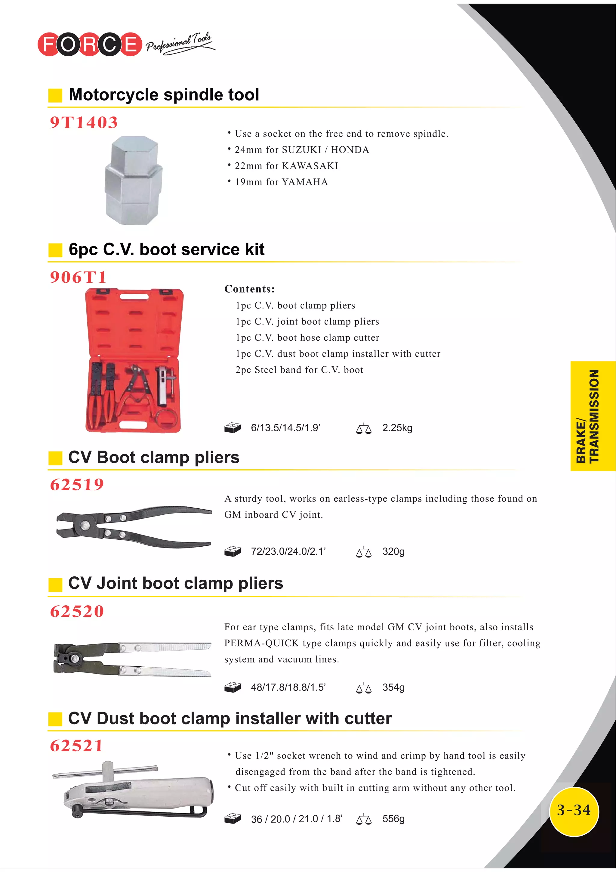 3-34
Motorcycle spindle tool
9T1403
˙Use a socket on the free end to remove spindle.
˙24mm for SUZUKI / HONDA
˙22mm for KAWASAKI
˙19mm for YAMAHA
CV Boot clamp pliers
62519
6pc C.V. boot service kit
906T1
Contents:
1pc C.V. boot clamp pliers
1pc C.V. joint boot clamp pliers
1pc C.V. boot hose clamp cutter
1pc C.V. dust boot clamp installer with cutter
2pc Steel band for C.V. boot
A sturdy tool, works on earless-type clamps including those found on
GM inboard CV joint.
For ear type clamps, fits late model GM CV joint boots, also installs
PERMA-QUICK type clamps quickly and easily use for filter, cooling
system and vacuum lines.
CV Joint boot clamp pliers
62520
6/13.5/14.5/1.9’ 2.25kg
72/23.0/24.0/2.1’ 320g
48/17.8/18.8/1.5’ 354g
CV Dust boot clamp installer with cutter
62521 ˙Use 1/2" socket wrench to wind and crimp by hand tool is easily
disengaged from the band after the band is tightened.
˙Cut off easily with built in cutting arm without any other tool.
36 / 20.0 / 21.0 / 1.8’ 556g
BRAKE/
TRANSMISSION
 
