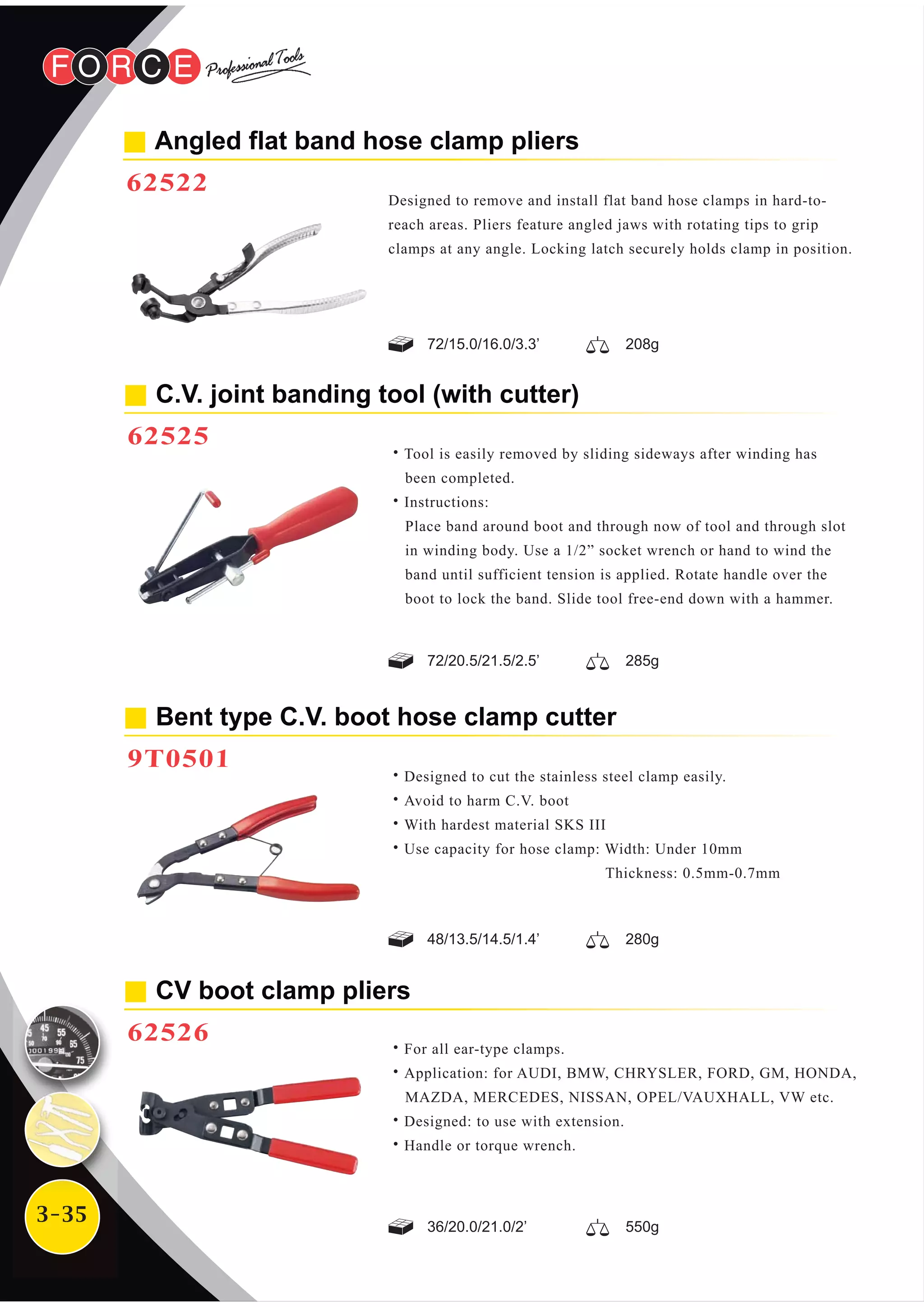 3-35
Angled flat band hose clamp pliers
62522
Designed to remove and install flat band hose clamps in hard-to-
reach areas. Pliers feature angled jaws with rotating tips to grip
clamps at any angle. Locking latch securely holds clamp in position.
CV boot clamp pliers
62526
˙For all ear-type clamps.
˙Application: for AUDI, BMW, CHRYSLER, FORD, GM, HONDA,
MAZDA, MERCEDES, NISSAN, OPEL/VAUXHALL, VW etc.
˙Designed: to use with extension.
˙Handle or torque wrench.
C.V. joint banding tool (with cutter)
62525
˙Tool is easily removed by sliding sideways after winding has
been completed.
˙Instructions:
Place band around boot and through now of tool and through slot
in winding body. Use a 1/2” socket wrench or hand to wind the
band until sufficient tension is applied. Rotate handle over the
boot to lock the band. Slide tool free-end down with a hammer.
Bent type C.V. boot hose clamp cutter
9T0501
˙Designed to cut the stainless steel clamp easily.
˙Avoid to harm C.V. boot
˙With hardest material SKS III
˙Use capacity for hose clamp: Width: Under 10mm
Thickness: 0.5mm-0.7mm
72/15.0/16.0/3.3’ 208g
72/20.5/21.5/2.5’ 285g
48/13.5/14.5/1.4’ 280g
36/20.0/21.0/2’ 550g
 