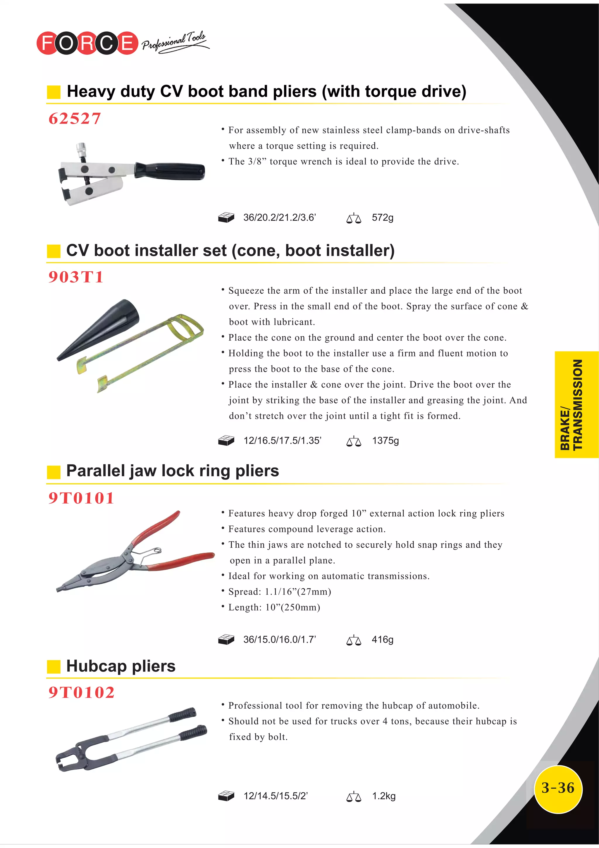 3-36
Hubcap pliers
9T0102
CV boot installer set (cone, boot installer)
903T1
Heavy duty CV boot band pliers (with torque drive)
62527
˙Professional tool for removing the hubcap of automobile.
˙Should not be used for trucks over 4 tons, because their hubcap is
fixed by bolt.
˙For assembly of new stainless steel clamp-bands on drive-shafts
where a torque setting is required.
˙The 3/8” torque wrench is ideal to provide the drive.
˙Squeeze the arm of the installer and place the large end of the boot
over. Press in the small end of the boot. Spray the surface of cone &
boot with lubricant.
˙Place the cone on the ground and center the boot over the cone.
˙Holding the boot to the installer use a firm and fluent motion to
press the boot to the base of the cone.
˙Place the installer & cone over the joint. Drive the boot over the
joint by striking the base of the installer and greasing the joint. And
don’t stretch over the joint until a tight fit is formed.
˙Features heavy drop forged 10” external action lock ring pliers
˙Features compound leverage action.
˙The thin jaws are notched to securely hold snap rings and they
open in a parallel plane.
˙Ideal for working on automatic transmissions.
˙Spread: 1.1/16”(27mm)
˙Length: 10”(250mm)
Parallel jaw lock ring pliers
9T0101
12/14.5/15.5/2’ 1.2kg
36/15.0/16.0/1.7’ 416g
12/16.5/17.5/1.35’ 1375g
36/20.2/21.2/3.6’ 572g
BRAKE/
TRANSMISSION
 