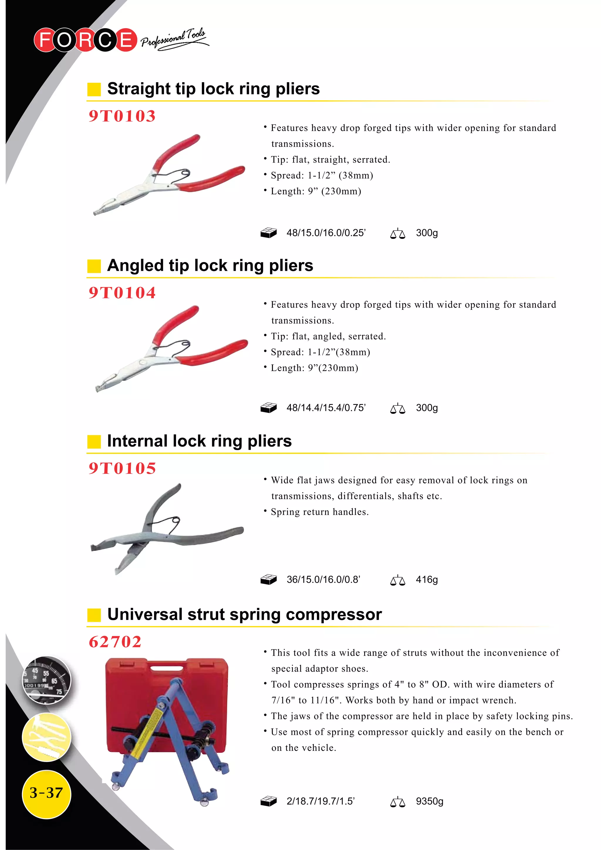 3-37
Straight tip lock ring pliers
9T0103
Universal strut spring compressor
62702
˙Features heavy drop forged tips with wider opening for standard
transmissions.
˙Tip: flat, straight, serrated.
˙Spread: 1-1/2” (38mm)
˙Length: 9” (230mm)
Angled tip lock ring pliers
9T0104
˙Features heavy drop forged tips with wider opening for standard
transmissions.
˙Tip: flat, angled, serrated.
˙Spread: 1-1/2”(38mm)
˙Length: 9”(230mm)
Internal lock ring pliers
9T0105
˙Wide flat jaws designed for easy removal of lock rings on
transmissions, differentials, shafts etc.
˙Spring return handles.
˙This tool fits a wide range of struts without the inconvenience of
special adaptor shoes.
˙Tool compresses springs of 4" to 8" OD. with wire diameters of
7/16" to 11/16". Works both by hand or impact wrench.
˙The jaws of the compressor are held in place by safety locking pins.
˙Use most of spring compressor quickly and easily on the bench or
on the vehicle.
48/14.4/15.4/0.75’ 300g
36/15.0/16.0/0.8’ 416g
2/18.7/19.7/1.5’ 9350g
48/15.0/16.0/0.25’ 300g
 