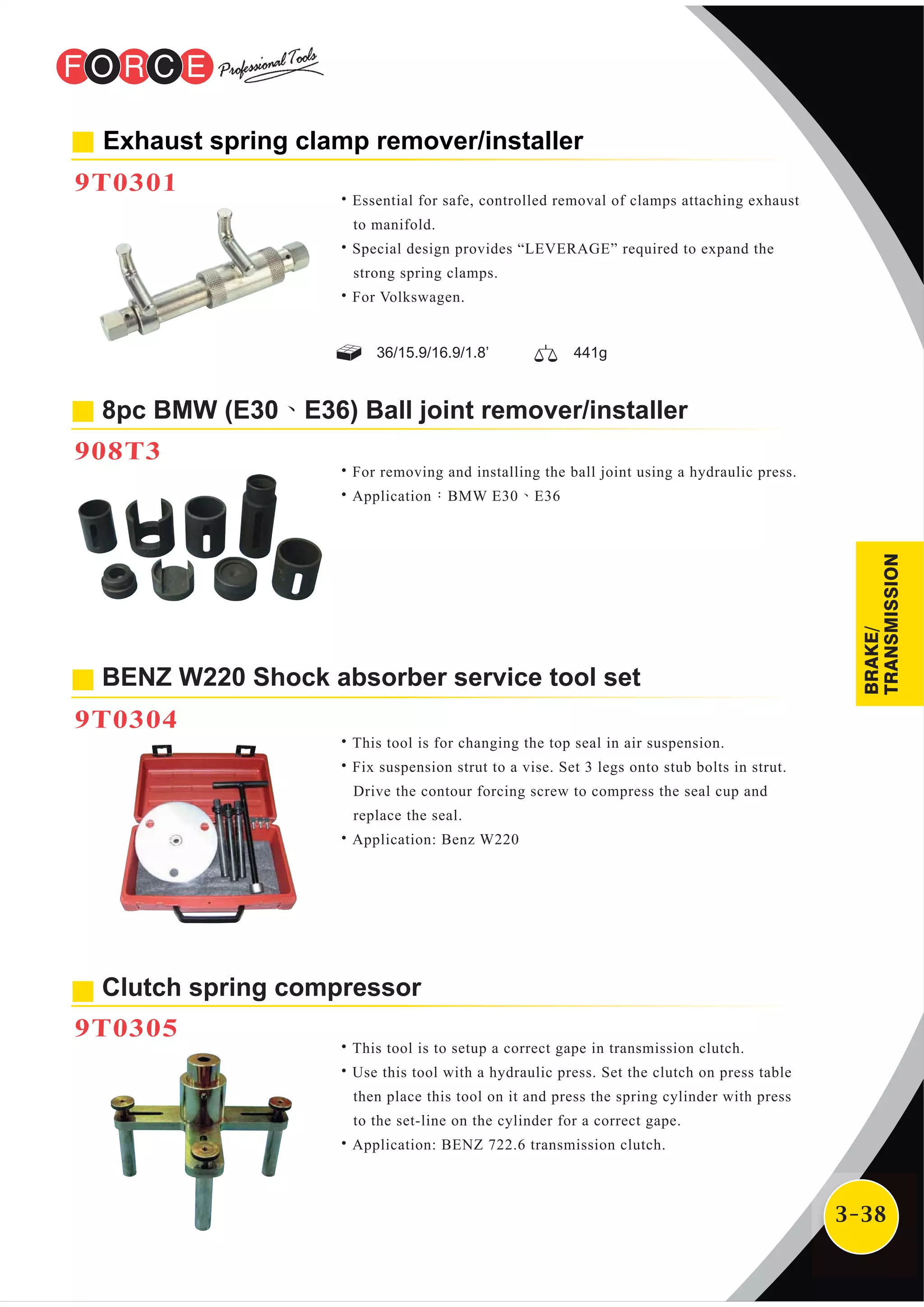 3-38
Clutch spring compressor
9T0305
˙This tool is to setup a correct gape in transmission clutch.
˙Use this tool with a hydraulic press. Set the clutch on press table
then place this tool on it and press the spring cylinder with press
to the set-line on the cylinder for a correct gape.
˙Application: BENZ 722.6 transmission clutch.
8pc BMW (E30、E36) Ball joint remover/installer
908T3
Exhaust spring clamp remover/installer
9T0301
˙Essential for safe, controlled removal of clamps attaching exhaust
to manifold.
˙Special design provides “LEVERAGE” required to expand the
strong spring clamps.
˙For Volkswagen.
˙For removing and installing the ball joint using a hydraulic press.
˙Application：BMW E30、E36
˙This tool is for changing the top seal in air suspension.
˙Fix suspension strut to a vise. Set 3 legs onto stub bolts in strut.
Drive the contour forcing screw to compress the seal cup and
replace the seal.
˙Application: Benz W220
BENZ W220 Shock absorber service tool set
9T0304
36/15.9/16.9/1.8’ 441g
BRAKE/
TRANSMISSION
 