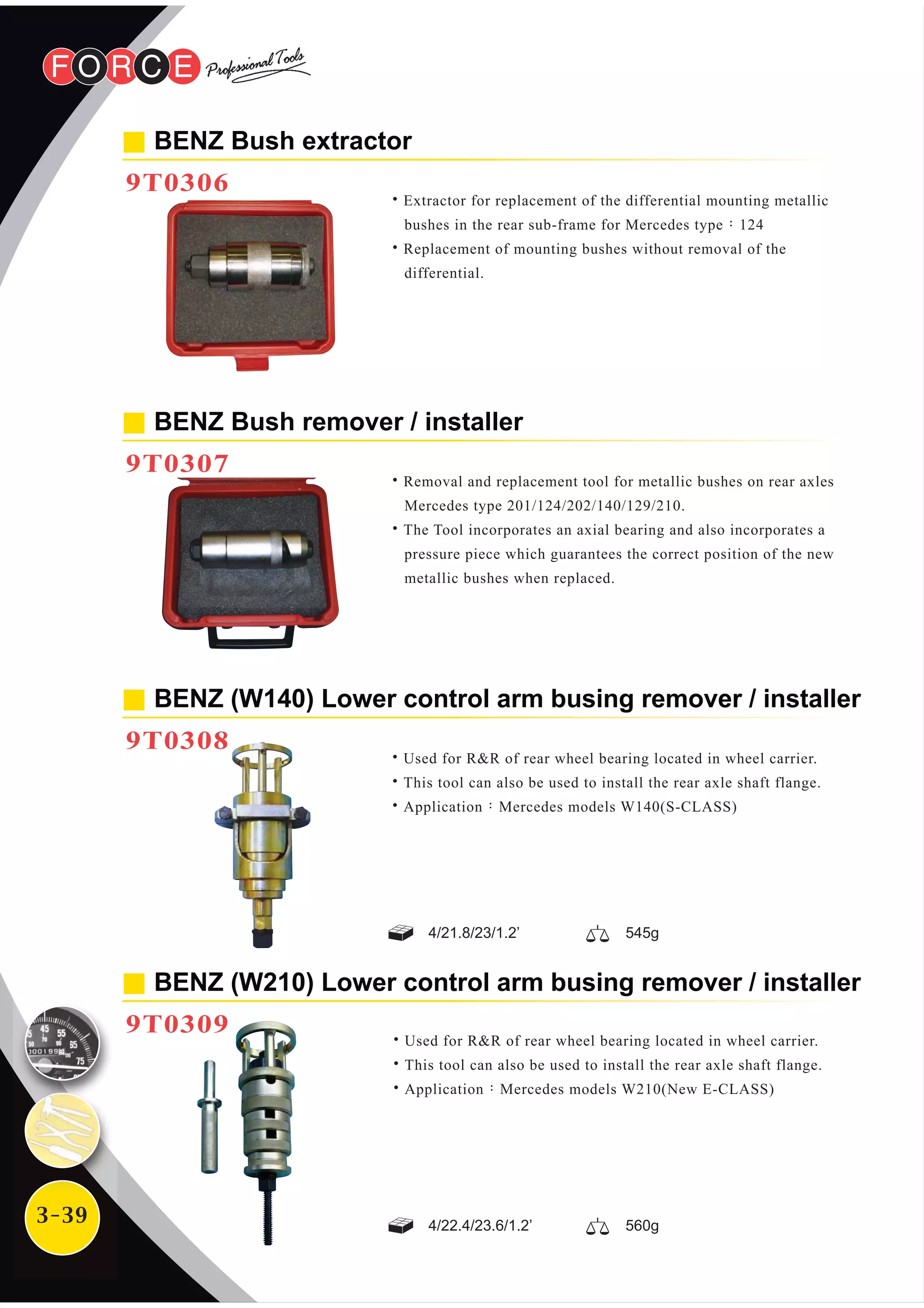 3-39
BENZ Bush extractor
9T0306
BENZ (W210) Lower control arm busing remover / installer
9T0309
˙Extractor for replacement of the differential mounting metallic
bushes in the rear sub-frame for Mercedes type：124
˙Replacement of mounting bushes without removal of the
differential.
˙Used for R&R of rear wheel bearing located in wheel carrier.
˙This tool can also be used to install the rear axle shaft flange.
˙Application：Mercedes models W210(New E-CLASS)
BENZ Bush remover / installer
9T0307
˙Removal and replacement tool for metallic bushes on rear axles
Mercedes type 201/124/202/140/129/210.
˙The Tool incorporates an axial bearing and also incorporates a
pressure piece which guarantees the correct position of the new
metallic bushes when replaced.
BENZ (W140) Lower control arm busing remover / installer
9T0308
˙Used for R&R of rear wheel bearing located in wheel carrier.
˙This tool can also be used to install the rear axle shaft flange.
˙Application：Mercedes models W140(S-CLASS)
4/21.8/23/1.2’ 545g
4/22.4/23.6/1.2’ 560g
 