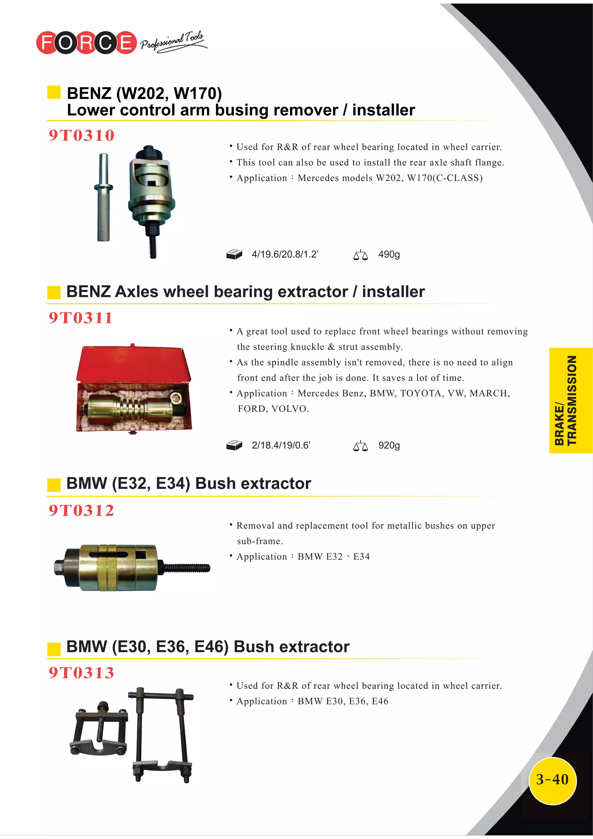 3-40
BMW (E30, E36, E46) Bush extractor
9T0313
˙Used for R&R of rear wheel bearing located in wheel carrier.
˙Application：BMW E30, E36, E46
BENZ Axles wheel bearing extractor / installer
9T0311
˙A great tool used to replace front wheel bearings without removing
the steering knuckle & strut assembly.
˙As the spindle assembly isn't removed, there is no need to align
front end after the job is done. It saves a lot of time.
˙Application：Mercedes Benz, BMW, TOYOTA, VW, MARCH,
FORD, VOLVO.
˙Removal and replacement tool for metallic bushes on upper
sub-frame.
˙Application：BMW E32、E34
BMW (E32, E34) Bush extractor
9T0312
BENZ (W202, W170)
Lower control arm busing remover / installer
9T0310
˙Used for R&R of rear wheel bearing located in wheel carrier.
˙This tool can also be used to install the rear axle shaft flange.
˙Application：Mercedes models W202, W170(C-CLASS)
2/18.4/19/0.6’ 920g
4/19.6/20.8/1.2’ 490g
BRAKE/
TRANSMISSION
 