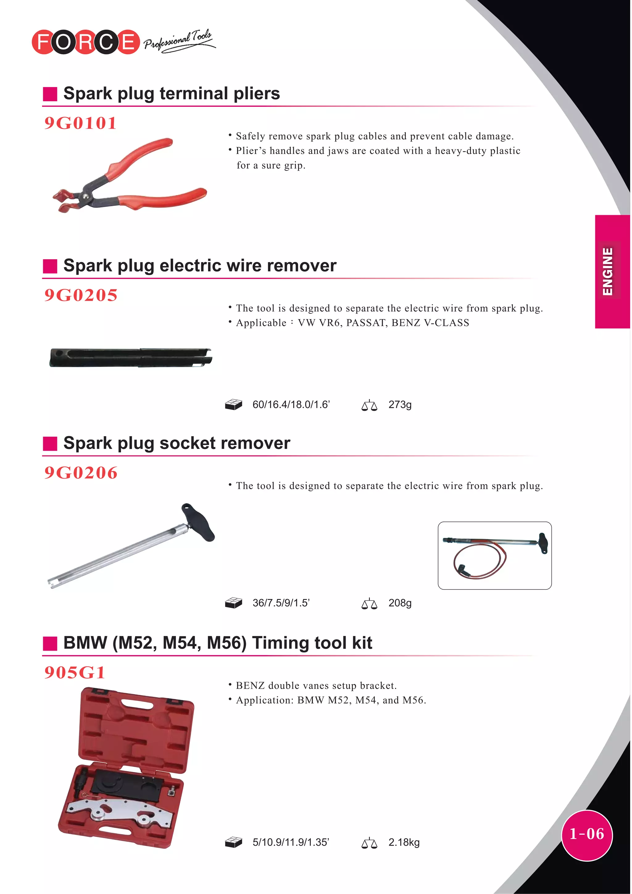 1-06
Spark plug terminal pliers
9G0101
˙Safely remove spark plug cables and prevent cable damage.
˙Plier’s handles and jaws are coated with a heavy-duty plastic
for a sure grip.
Spark plug electric wire remover
60/16.4/18.0/1.6’ 273g
˙The tool is designed to separate the electric wire from spark plug.
˙Applicable：VW VR6, PASSAT, BENZ V-CLASS
9G0205
Spark plug socket remover
36/7.5/9/1.5’ 208g
˙The tool is designed to separate the electric wire from spark plug.
9G0206
BMW (M52, M54, M56) Timing tool kit
905G1
5/10.9/11.9/1.35’ 2.18kg
˙BENZ double vanes setup bracket.
˙Application: BMW M52, M54, and M56.
ENGINE
 