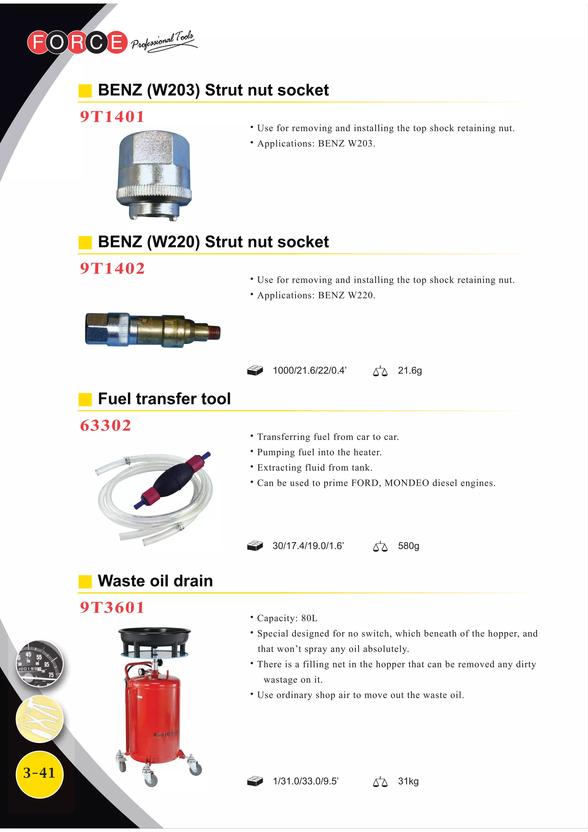 3-41
BENZ (W203) Strut nut socket
9T1401
Waste oil drain
9T3601
˙Use for removing and installing the top shock retaining nut.
˙Applications: BENZ W203.
˙Capacity: 80L
˙Special designed for no switch, which beneath of the hopper, and
that won’t spray any oil absolutely.
˙There is a filling net in the hopper that can be removed any dirty
wastage on it.
˙Use ordinary shop air to move out the waste oil.
BENZ (W220) Strut nut socket
9T1402
˙Use for removing and installing the top shock retaining nut.
˙Applications: BENZ W220.
Fuel transfer tool
63302
˙Transferring fuel from car to car.
˙Pumping fuel into the heater.
˙Extracting fluid from tank.
˙Can be used to prime FORD, MONDEO diesel engines.
1000/21.6/22/0.4’ 21.6g
30/17.4/19.0/1.6’ 580g
1/31.0/33.0/9.5’ 31kg
 