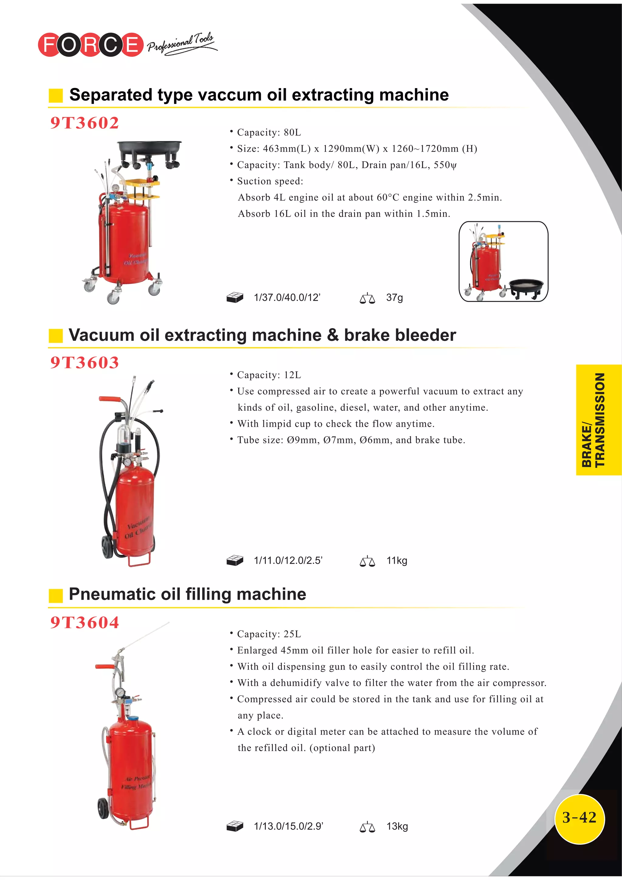 3-42
Vacuum oil extracting machine & brake bleeder
9T3603
Separated type vaccum oil extracting machine
9T3602
˙Capacity: 12L
˙Use compressed air to create a powerful vacuum to extract any
kinds of oil, gasoline, diesel, water, and other anytime.
˙With limpid cup to check the flow anytime.
˙Tube size: Ø9mm, Ø7mm, Ø6mm, and brake tube.
Pneumatic oil filling machine
9T3604
˙Capacity: 80L
˙Size: 463mm(L) x 1290mm(W) x 1260~1720mm (H)
˙Capacity: Tank body/ 80L, Drain pan/16L, 550ψ
˙Suction speed:
Absorb 4L engine oil at about 60°C engine within 2.5min.
Absorb 16L oil in the drain pan within 1.5min.
˙Capacity: 25L
˙Enlarged 45mm oil filler hole for easier to refill oil.
˙With oil dispensing gun to easily control the oil filling rate.
˙With a dehumidify valve to filter the water from the air compressor.
˙Compressed air could be stored in the tank and use for filling oil at
any place.
˙A clock or digital meter can be attached to measure the volume of
the refilled oil. (optional part)
1/13.0/15.0/2.9’ 13kg
1/11.0/12.0/2.5’ 11kg
1/37.0/40.0/12’ 37g
BRAKE/
TRANSMISSION
 