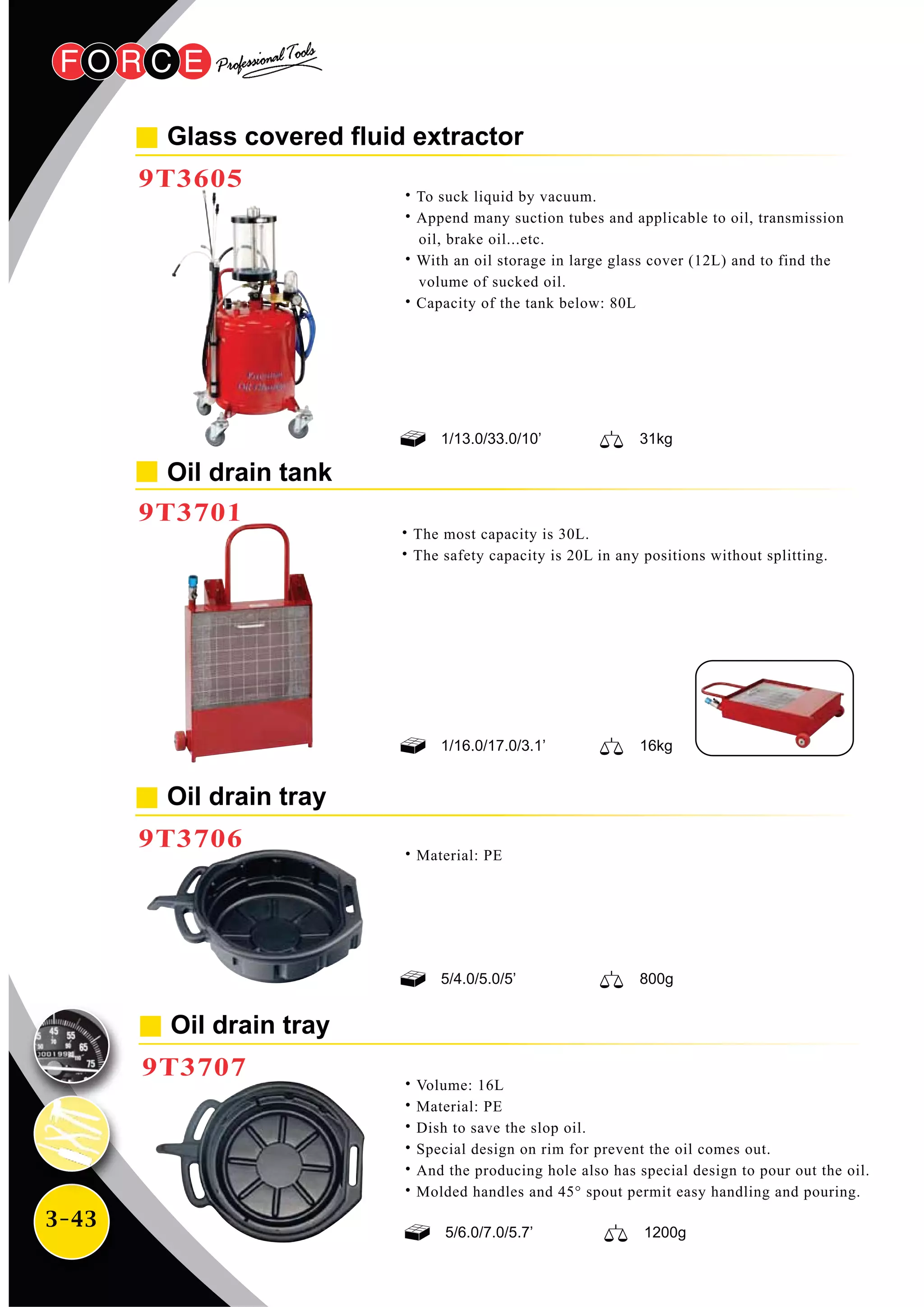 3-43
Glass covered fluid extractor
9T3605
Oil drain tray
9T3706
˙To suck liquid by vacuum.
˙Append many suction tubes and applicable to oil, transmission
oil, brake oil...etc.
˙With an oil storage in large glass cover (12L) and to find the
volume of sucked oil.
˙Capacity of the tank below: 80L
˙Material: PE
9T3701
Oil drain tray
9T3707
˙Volume: 16L
˙Material: PE
˙Dish to save the slop oil.
˙Special design on rim for prevent the oil comes out.
˙And the producing hole also has special design to pour out the oil.
˙Molded handles and 45° spout permit easy handling and pouring.
1/16.0/17.0/3.1’ 16kg
5/4.0/5.0/5’ 800g
1/13.0/33.0/10’ 31kg
5/6.0/7.0/5.7’ 1200g
˙The most capacity is 30L.
˙The safety capacity is 20L in any positions without splitting.
Oil drain tank
 
