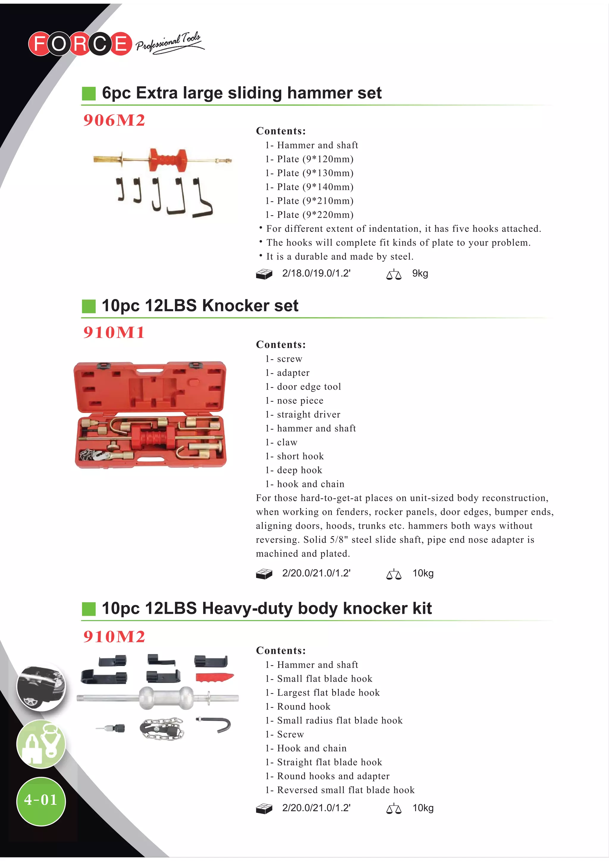 4-01
Contents:
1- Hammer and shaft
1- Small flat blade hook
1- Largest flat blade hook
1- Round hook
1- Small radius flat blade hook
1- Screw
1- Hook and chain
1- Straight flat blade hook
1- Round hooks and adapter
1- Reversed small flat blade hook
10pc 12LBS Heavy-duty body knocker kit
910M2
6pc Extra large sliding hammer set
906M2
Contents:
1- Hammer and shaft
1- Plate (9*120mm)
1- Plate (9*130mm)
1- Plate (9*140mm)
1- Plate (9*210mm)
1- Plate (9*220mm)
˙For different extent of indentation, it has five hooks attached.
˙The hooks will complete fit kinds of plate to your problem.
˙It is a durable and made by steel.
2/18.0/19.0/1.2' 9kg
2/20.0/21.0/1.2'
2/20.0/21.0/1.2' 10kg
10kg
10pc 12LBS Knocker set
910M1
Contents:
1- screw
1- adapter
1- door edge tool
1- nose piece
1- straight driver
1- hammer and shaft
1- claw
1- short hook
1- deep hook
1- hook and chain
For those hard-to-get-at places on unit-sized body reconstruction,
when working on fenders, rocker panels, door edges, bumper ends,
aligning doors, hoods, trunks etc. hammers both ways without
reversing. Solid 5/8" steel slide shaft, pipe end nose adapter is
machined and plated.
 