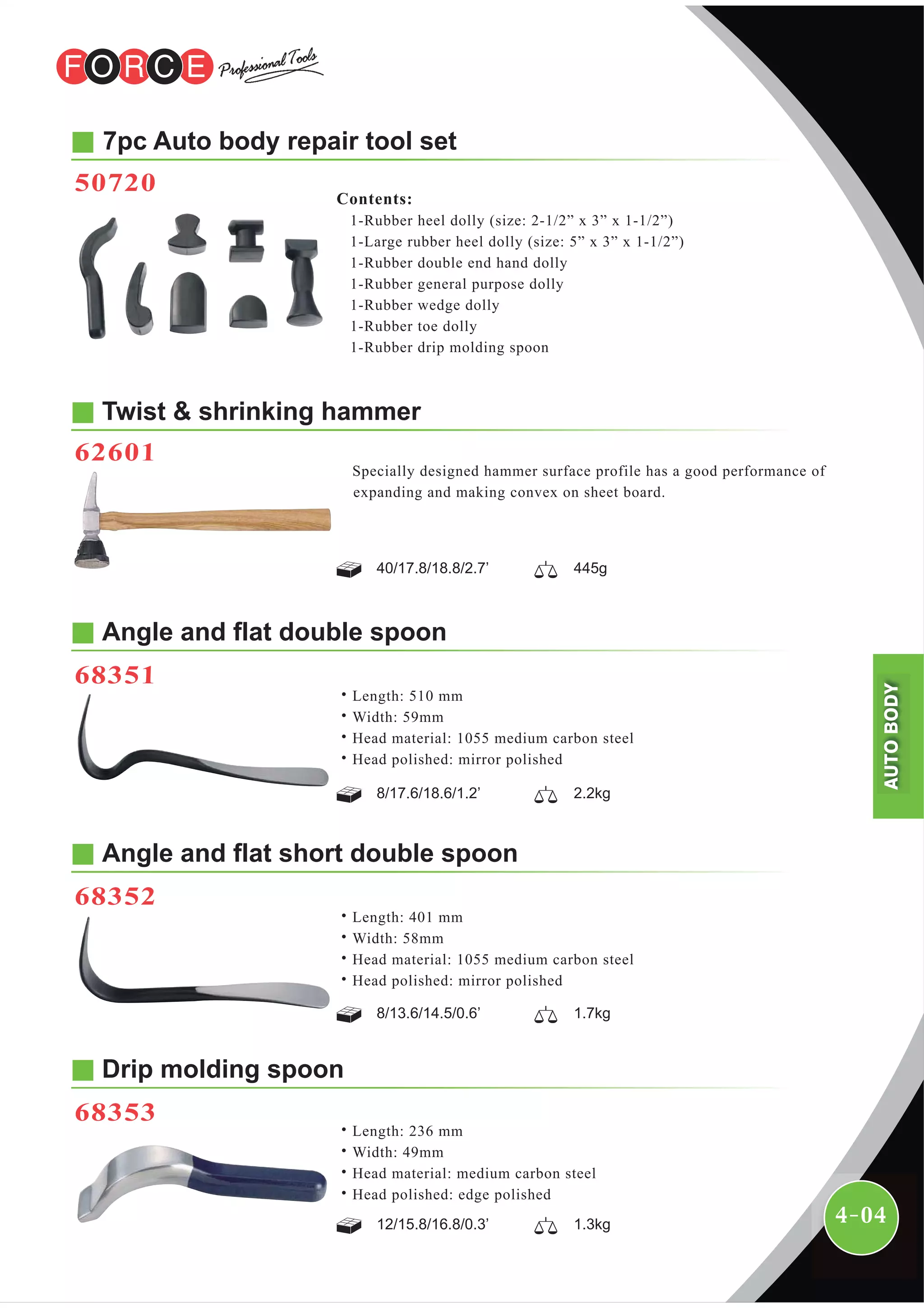 4-04
˙Length: 401 mm
˙Width: 58mm
˙Head material: 1055 medium carbon steel
˙Head polished: mirror polished
Angle and flat short double spoon
68352
7pc Auto body repair tool set
50720
Contents:
1-Rubber heel dolly (size: 2-1/2” x 3” x 1-1/2”)
1-Large rubber heel dolly (size: 5” x 3” x 1-1/2”)
1-Rubber double end hand dolly
1-Rubber general purpose dolly
1-Rubber wedge dolly
1-Rubber toe dolly
1-Rubber drip molding spoon
Twist & shrinking hammer
62601
Specially designed hammer surface profile has a good performance of
expanding and making convex on sheet board.
40/17.8/18.8/2.7’ 445g
8/17.6/18.6/1.2’ 2.2kg
8/13.6/14.5/0.6’ 1.7kg
12/15.8/16.8/0.3’ 1.3kg
˙Length: 510 mm
˙Width: 59mm
˙Head material: 1055 medium carbon steel
˙Head polished: mirror polished
Angle and flat double spoon
68351
Drip molding spoon
68353
˙Length: 236 mm
˙Width: 49mm
˙Head material: medium carbon steel
˙Head polished: edge polished
AUTOBODY
 