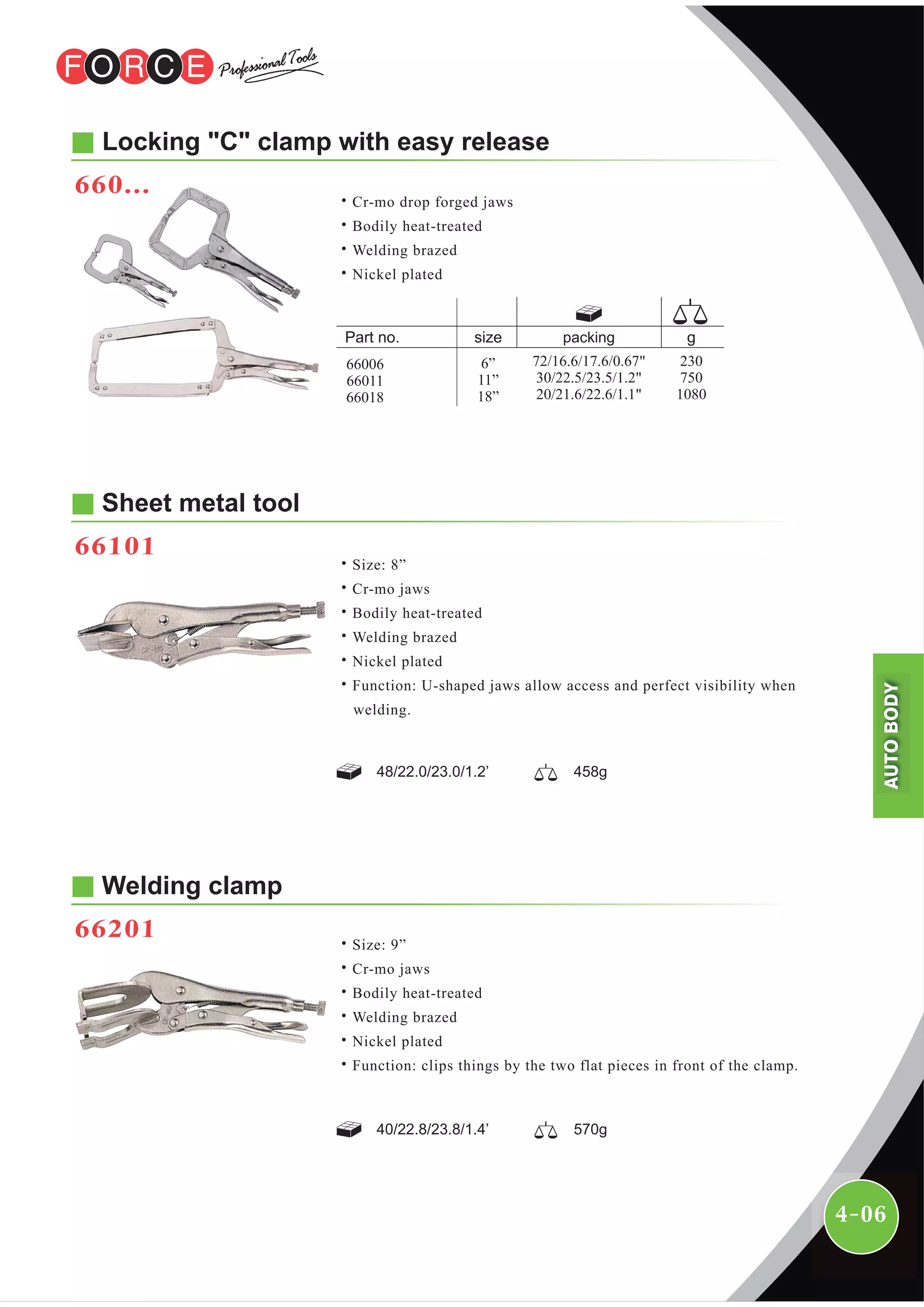 4-06
Sheet metal tool
66101
48/22.0/23.0/1.2’ 458g
Welding clamp
66201
40/22.8/23.8/1.4’ 570g
Locking "C" clamp with easy release
660...
˙Cr-mo drop forged jaws
˙Bodily heat-treated
˙Welding brazed
˙Nickel plated
packing
6”
11”
18”
230
750
1080
72/16.6/17.6/0.67"
30/22.5/23.5/1.2"
20/21.6/22.6/1.1"
66006
66011
66018
˙Size: 8”
˙Cr-mo jaws
˙Bodily heat-treated
˙Welding brazed
˙Nickel plated
˙Function: U-shaped jaws allow access and perfect visibility when
welding.
˙Size: 9”
˙Cr-mo jaws
˙Bodily heat-treated
˙Welding brazed
˙Nickel plated
˙Function: clips things by the two flat pieces in front of the clamp.
AUTOBODY
 