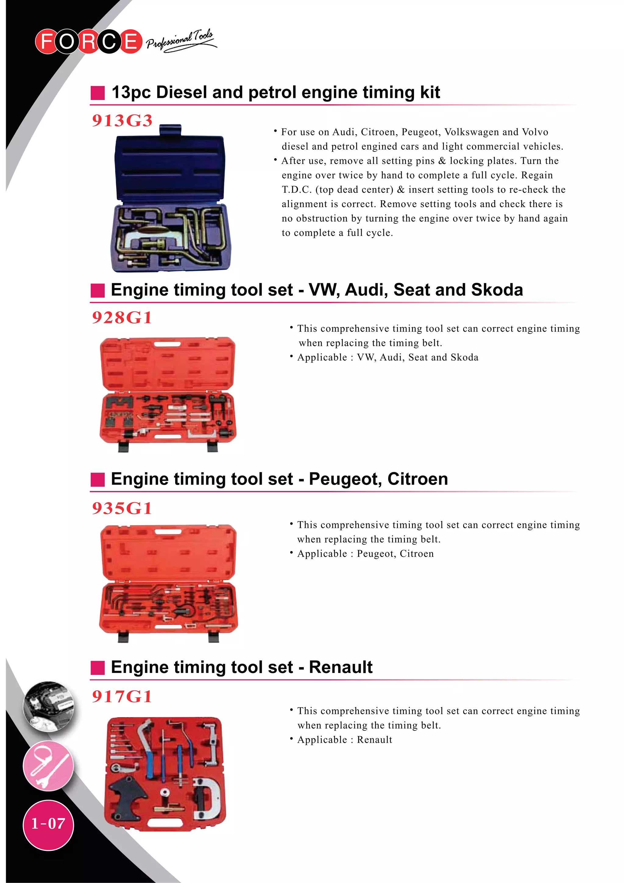 1-07
13pc Diesel and petrol engine timing kit
913G3
Engine timing tool set - VW, Audi, Seat and Skoda
928G1
Engine timing tool set - Renault
917G1
Engine timing tool set - Peugeot, Citroen
935G1
˙For use on Audi, Citroen, Peugeot, Volkswagen and Volvo
diesel and petrol engined cars and light commercial vehicles.
˙After use, remove all setting pins & locking plates. Turn the
engine over twice by hand to complete a full cycle. Regain
T.D.C. (top dead center) & insert setting tools to re-check the
alignment is correct. Remove setting tools and check there is
no obstruction by turning the engine over twice by hand again
to complete a full cycle.
˙This comprehensive timing tool set can correct engine timing
when replacing the timing belt.
˙Applicable : VW, Audi, Seat and Skoda
˙This comprehensive timing tool set can correct engine timing
when replacing the timing belt.
˙Applicable : Peugeot, Citroen
˙This comprehensive timing tool set can correct engine timing
when replacing the timing belt.
˙Applicable : Renault
 