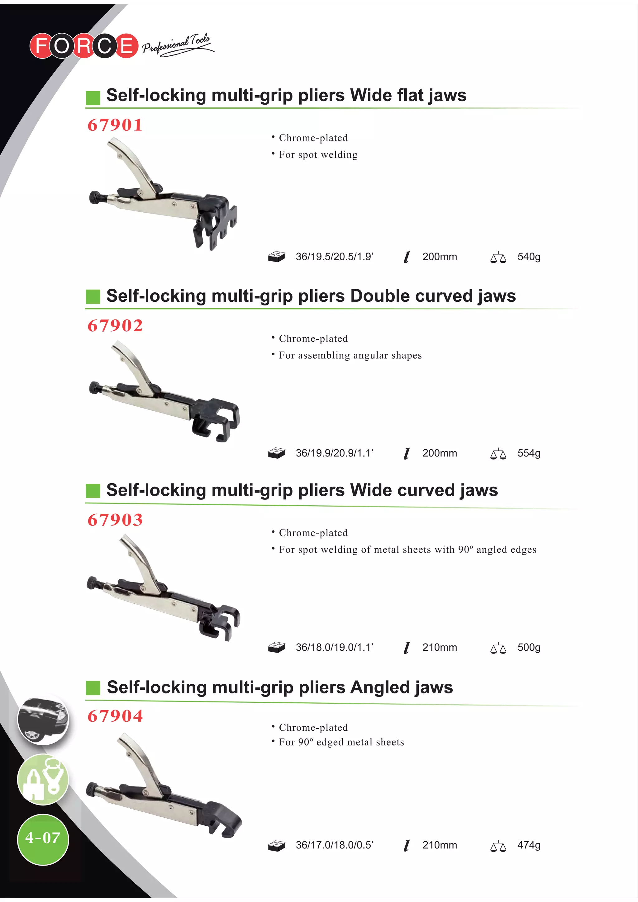 4-07
Self-locking multi-grip pliers Double curved jaws
67902
36/19.9/20.9/1.1’ 200mm
˙Chrome-plated
˙For assembling angular shapes
Self-locking multi-grip pliers Wide curved jaws
67903
36/18.0/19.0/1.1’ 210mm
˙Chrome-plated
˙For spot welding of metal sheets with 90º angled edges
Self-locking multi-grip pliers Angled jaws
˙Chrome-plated
˙For 90º edged metal sheets
36/17.0/18.0/0.5’ 210mm
67904
Self-locking multi-grip pliers Wide flat jaws
67901
36/19.5/20.5/1.9’ 200mm
554g
500g
474g
540g
˙Chrome-plated
˙For spot welding
 